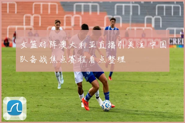 女篮对阵澳大利亚直播引关注 中国队备战焦点赛程看点整理