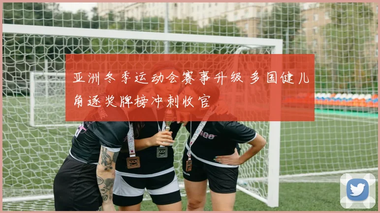 亚洲冬季运动会赛事升级 多国健儿角逐奖牌榜冲刺收官