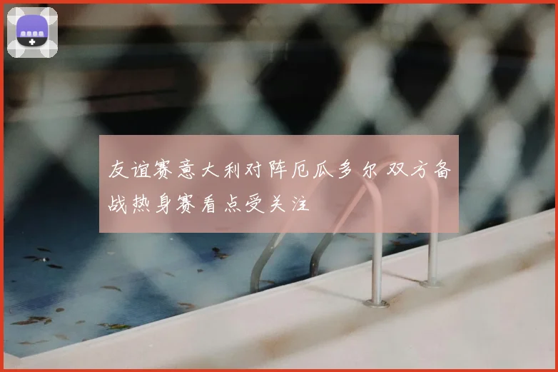 友谊赛意大利对阵厄瓜多尔 双方备战热身赛看点受关注