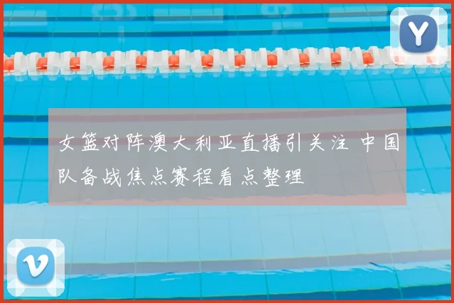 女篮对阵澳大利亚直播引关注 中国队备战焦点赛程看点整理