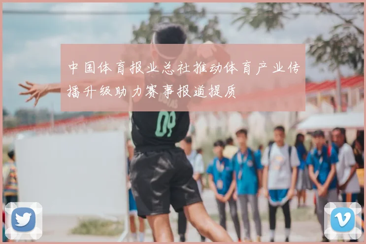 中国体育报业总社推动体育产业传播升级助力赛事报道提质