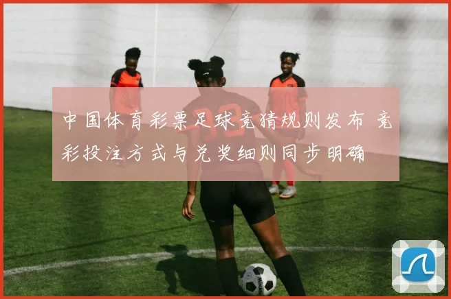 中国体育彩票足球竞猜规则发布 竞彩投注方式与兑奖细则同步明确